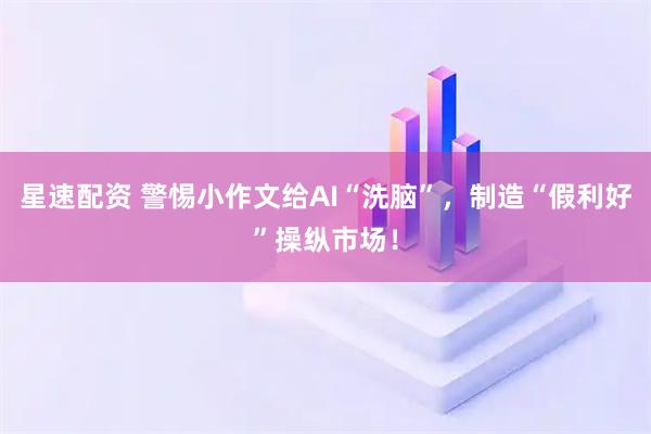 星速配资 警惕小作文给AI“洗脑”，制造“假利好”操纵市场！