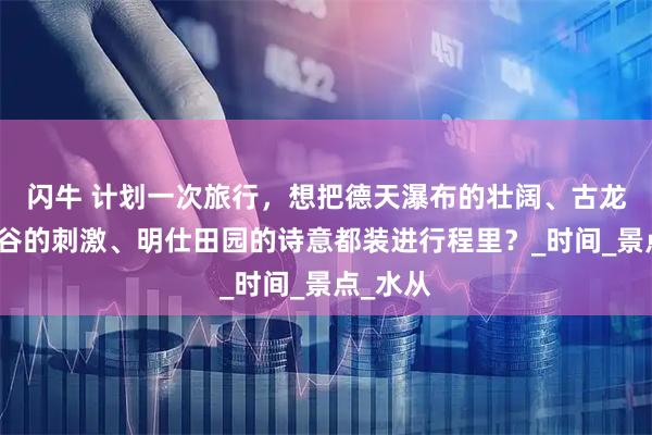 闪牛 计划一次旅行，想把德天瀑布的壮阔、古龙山大峡谷的刺激、明仕田园的诗意都装进行程里？_时间_景点_水从