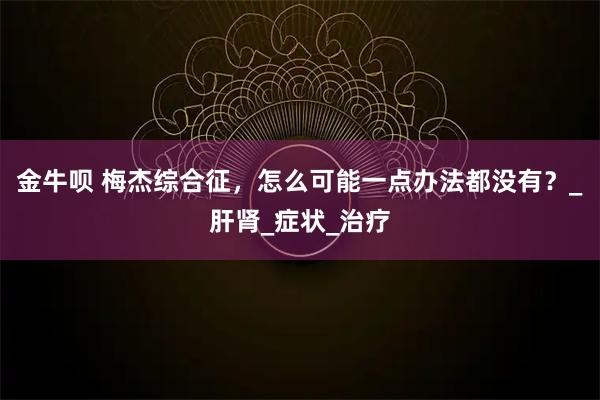 金牛呗 梅杰综合征，怎么可能一点办法都没有？_肝肾_症状_治疗