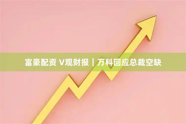 富豪配资 V观财报｜万科回应总裁空缺