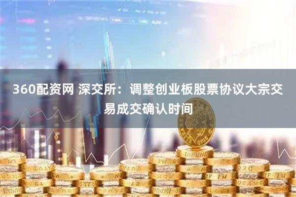 360配资网 深交所：调整创业板股票协议大宗交易成交确认时间