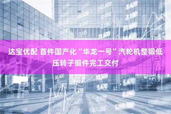 达宝优配 首件国产化“华龙一号”汽轮机整锻低压转子锻件完工交付