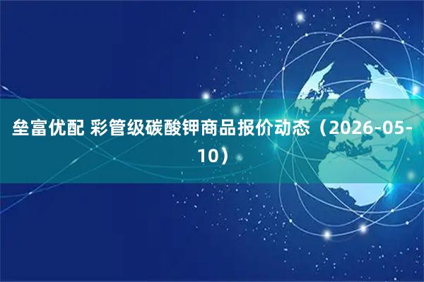 垒富优配 彩管级碳酸钾商品报价动态（2026-05-10）