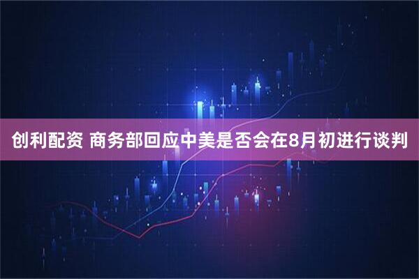 创利配资 商务部回应中美是否会在8月初进行谈判