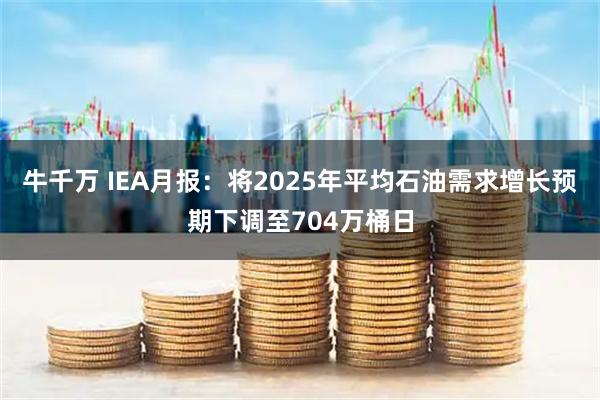 牛千万 IEA月报：将2025年平均石油需求增长预期下调至704万桶日