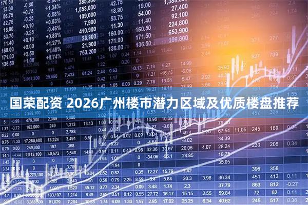 国荣配资 2026广州楼市潜力区域及优质楼盘推荐