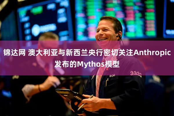 锦达网 澳大利亚与新西兰央行密切关注Anthropic发布的Mythos模型