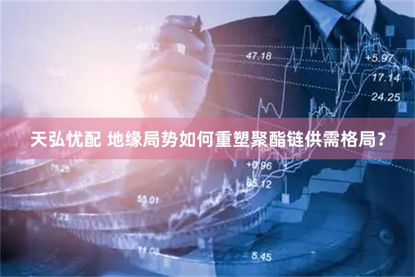 天弘忧配 地缘局势如何重塑聚酯链供需格局？