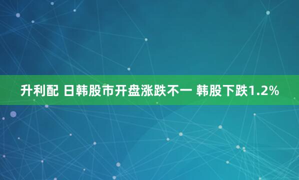 升利配 日韩股市开盘涨跌不一 韩股下跌1.2%