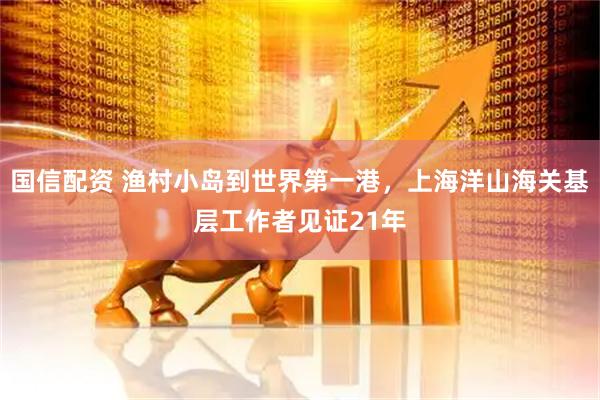 国信配资 渔村小岛到世界第一港，上海洋山海关基层工作者见证21年