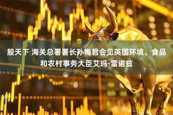 股天下 海关总署署长孙梅君会见英国环境、食品和农村事务大臣艾玛·雷诺兹