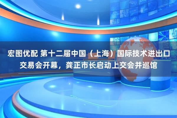 宏图优配 第十二届中国（上海）国际技术进出口交易会开幕，龚正市长启动上交会并巡馆