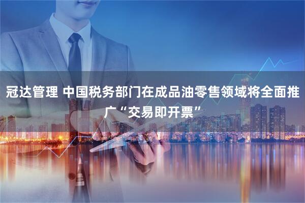 冠达管理 中国税务部门在成品油零售领域将全面推广“交易即开票”