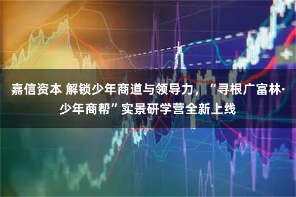 嘉信资本 解锁少年商道与领导力，“寻根广富林·少年商帮”实景研学营全新上线