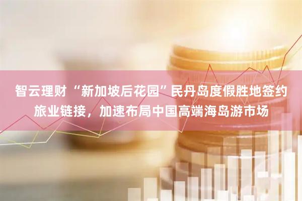 智云理财 “新加坡后花园”民丹岛度假胜地签约旅业链接，加速布局中国高端海岛游市场