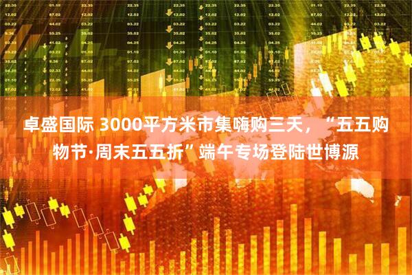 卓盛国际 3000平方米市集嗨购三天，“五五购物节·周末五五折”端午专场登陆世博源