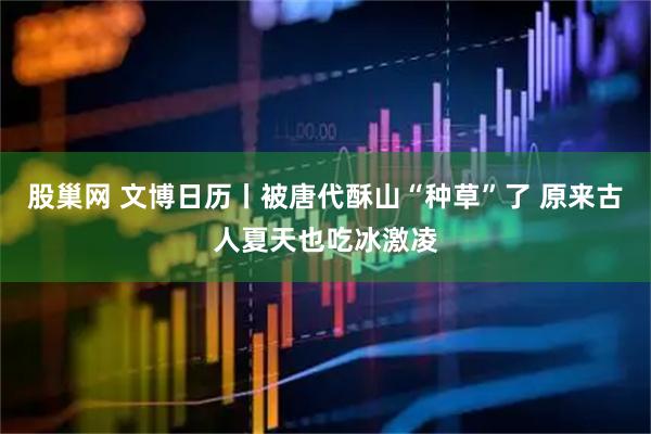 股巢网 文博日历丨被唐代酥山“种草”了 原来古人夏天也吃冰激凌