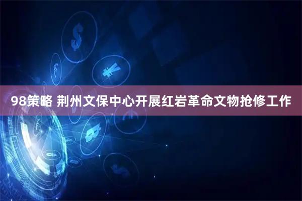98策略 荆州文保中心开展红岩革命文物抢修工作