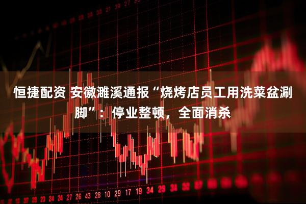 恒捷配资 安徽濉溪通报“烧烤店员工用洗菜盆涮脚”：停业整顿，全面消杀