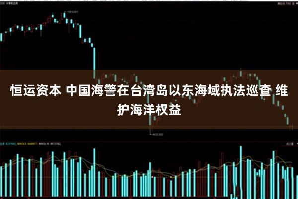 恒运资本 中国海警在台湾岛以东海域执法巡查 维护海洋权益