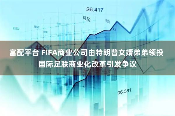 富配平台 FIFA商业公司由特朗普女婿弟弟领投 国际足联商业化改革引发争议