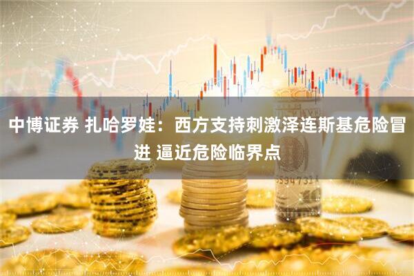 中博证券 扎哈罗娃：西方支持刺激泽连斯基危险冒进 逼近危险临界点