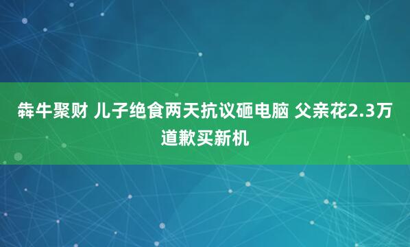 犇牛聚财 儿子绝食两天抗议砸电脑 父亲花2.3万道歉买新机