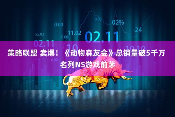 策略联盟 卖爆！《动物森友会》总销量破5千万 名列NS游戏前茅