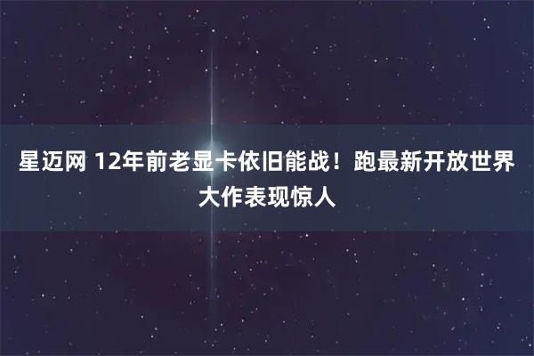 星迈网 12年前老显卡依旧能战！跑最新开放世界大作表现惊人