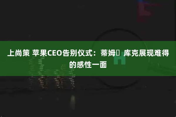 上尚策 苹果CEO告别仪式：蒂姆・库克展现难得的感性一面