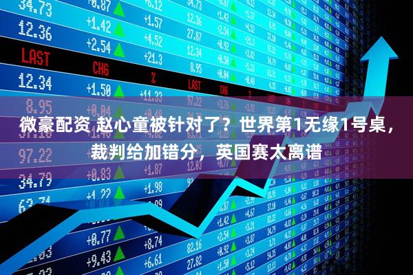 微豪配资 赵心童被针对了？世界第1无缘1号桌，裁判给加错分，英国赛太离谱