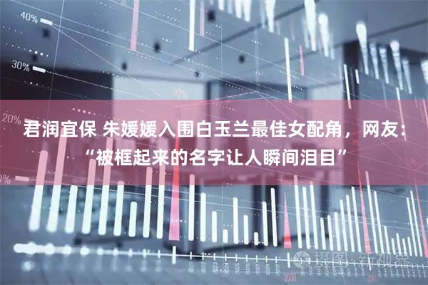 君润宜保 朱媛媛入围白玉兰最佳女配角，网友：“被框起来的名字让人瞬间泪目”