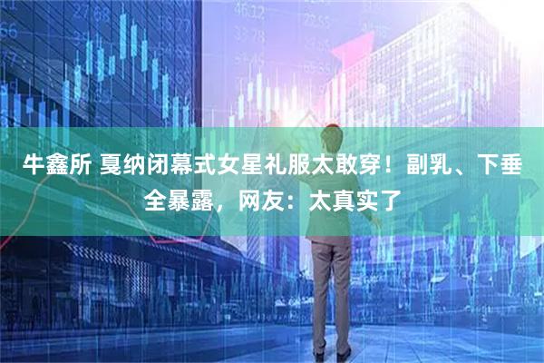 牛鑫所 戛纳闭幕式女星礼服太敢穿！副乳、下垂全暴露，网友：太真实了